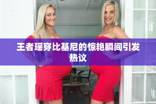 王者瑶穿比基尼的惊艳瞬间引发热议