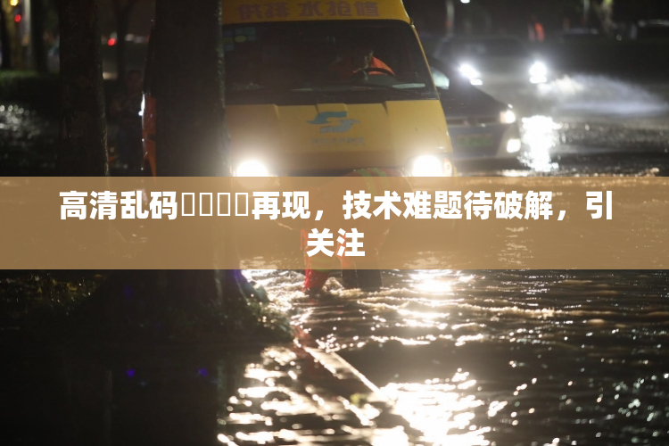 高清乱码❌‌❌‌再现，技术难题待破解，引关注