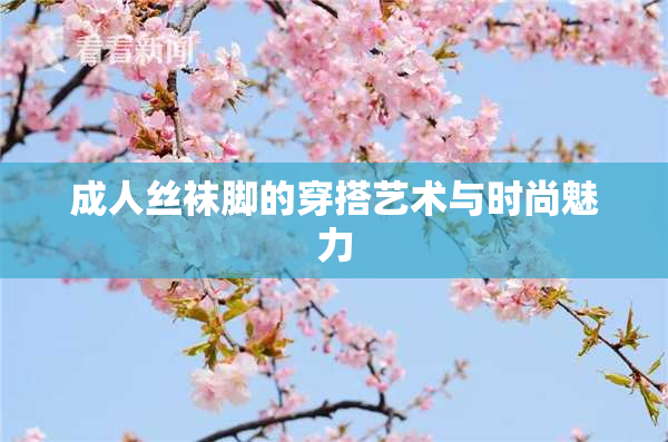 成人丝袜脚的穿搭艺术与时尚魅力