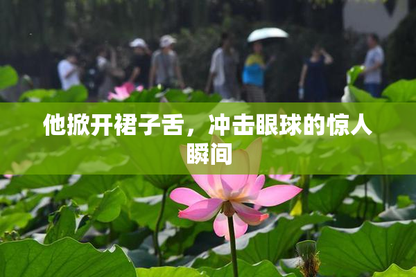 他掀开裙子舌，冲击眼球的惊人瞬间