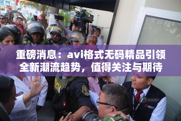 重磅消息：avi格式无码精品引领全新潮流趋势，值得关注与期待