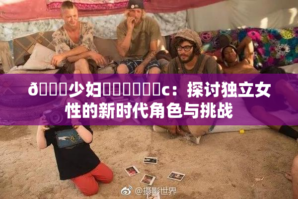 🔞少妇❌‌❌‌❌‌c：探讨独立女性的新时代角色与挑战