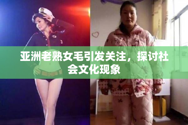 亚洲老熟女毛引发关注，探讨社会文化现象
