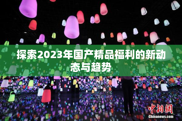 探索2023年国产精品福利的新动态与趋势
