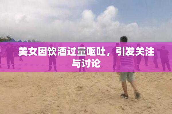 美女因饮酒过量呕吐，引发关注与讨论