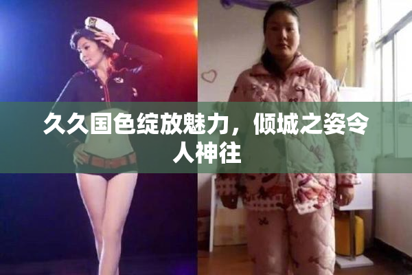 久久国色绽放魅力，倾城之姿令人神往
