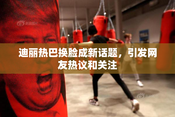 迪丽热巴换脸成新话题，引发网友热议和关注