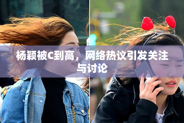 杨颖被C到高，网络热议引发关注与讨论