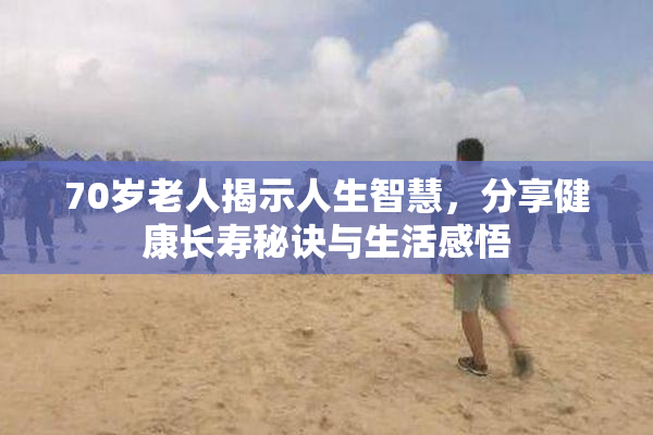 70岁老人揭示人生智慧，分享健康长寿秘诀与生活感悟