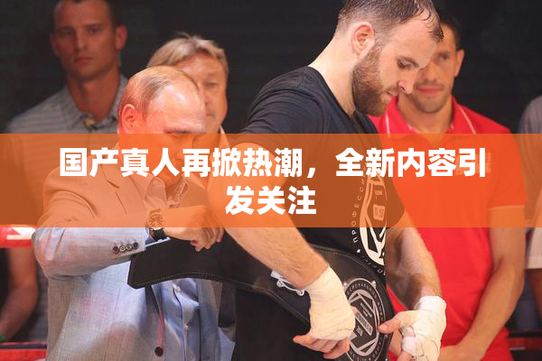 国产真人再掀热潮，全新内容引发关注