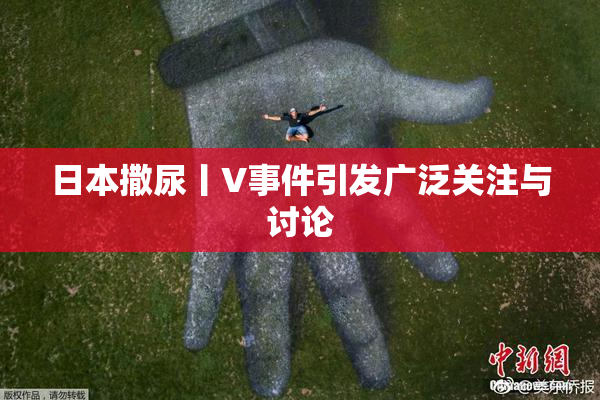 日本撒尿丨V事件引发广泛关注与讨论