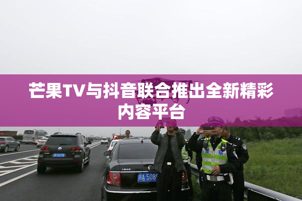 芒果TV与抖音联合推出全新精彩内容平台