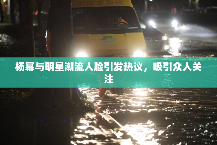 杨幂与明星潮流人脸引发热议，吸引众人关注