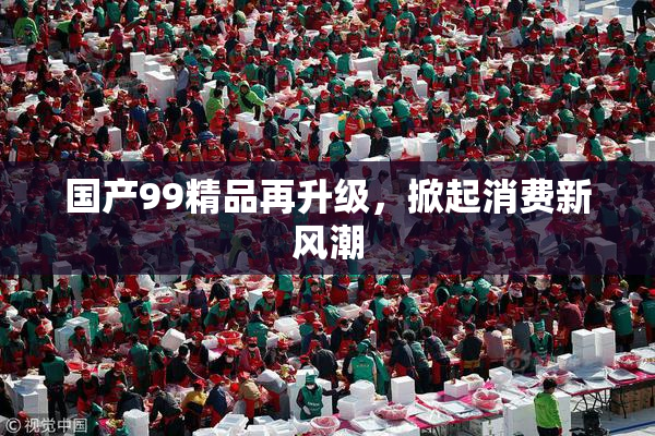 国产99精品再升级，掀起消费新风潮