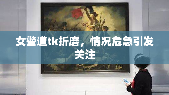 女警遭tk折磨，情况危急引发关注
