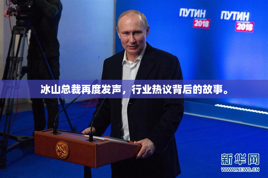 冰山总裁再度发声，行业热议背后的故事。