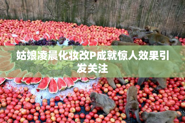 姑娘凌晨化妆改P成就惊人效果引发关注