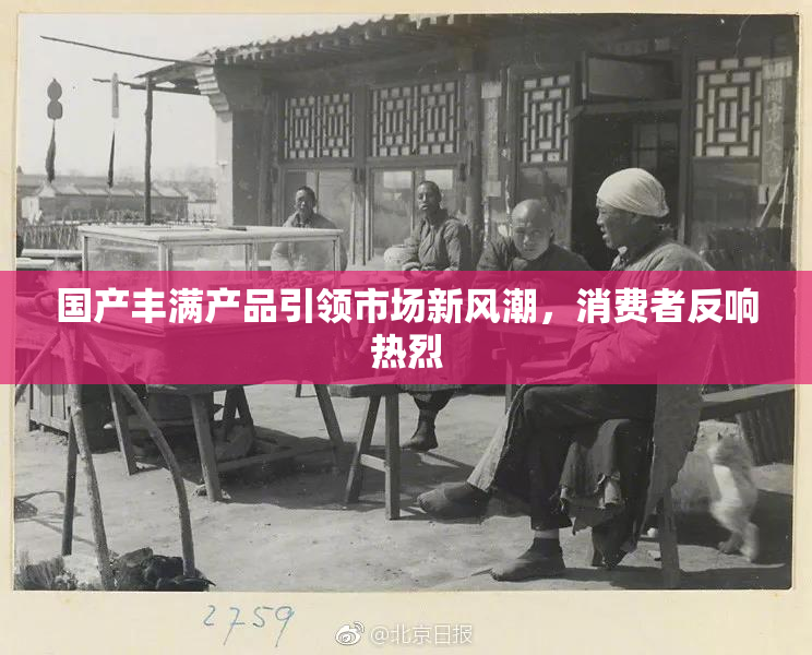 国产丰满产品引领市场新风潮，消费者反响热烈