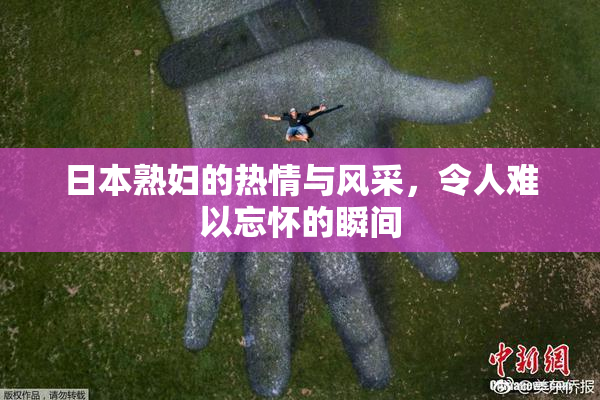 日本熟妇的热情与风采，令人难以忘怀的瞬间