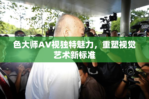 色大师AV视独特魅力，重塑视觉艺术新标准