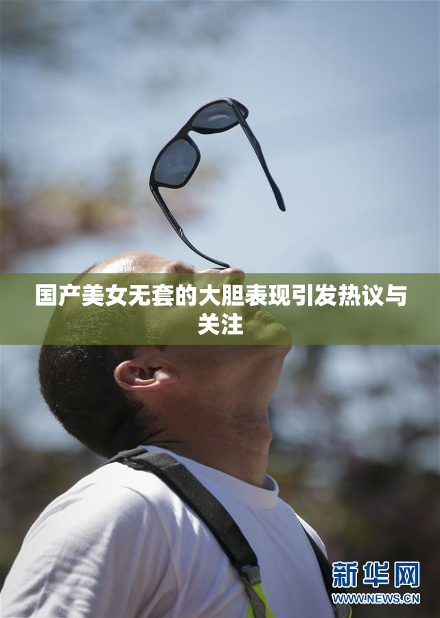 国产美女无套的大胆表现引发热议与关注