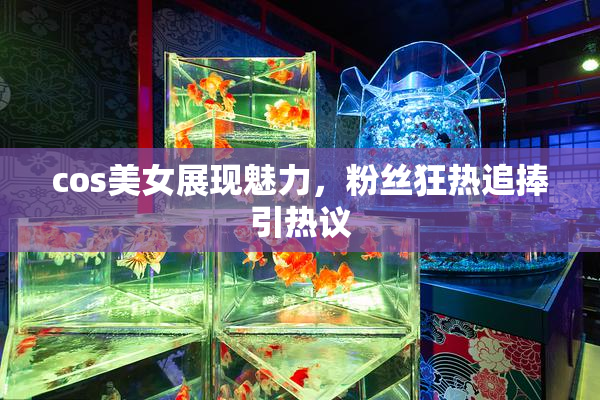 cos美女展现魅力，粉丝狂热追捧引热议