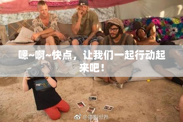 嗯~啊~快点，让我们一起行动起来吧！