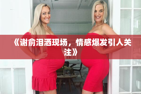 《谢俞泪洒现场，情感爆发引人关注》