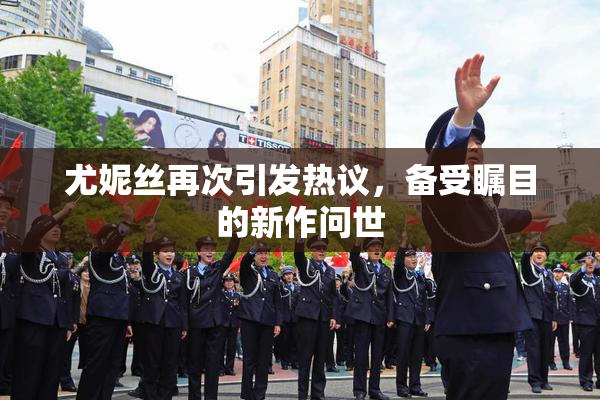 尤妮丝再次引发热议，备受瞩目的新作问世