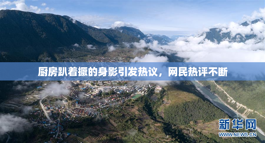 厨房趴着撅的身影引发热议，网民热评不断