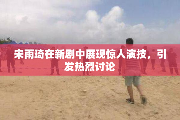 宋雨琦在新剧中展现惊人演技，引发热烈讨论