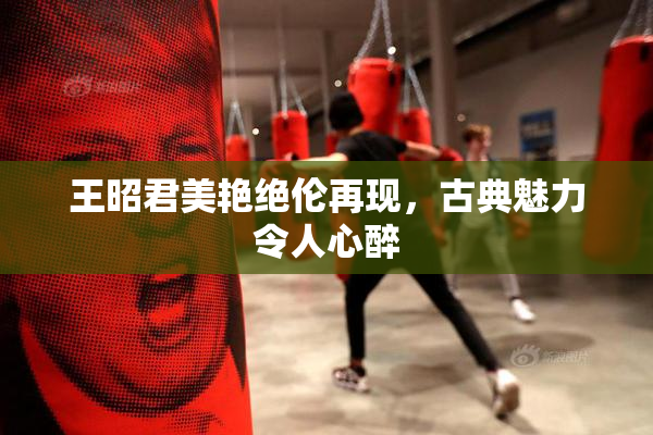 王昭君美艳绝伦再现，古典魅力令人心醉