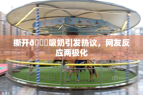 撕开👙吸奶引发热议，网友反应两极化