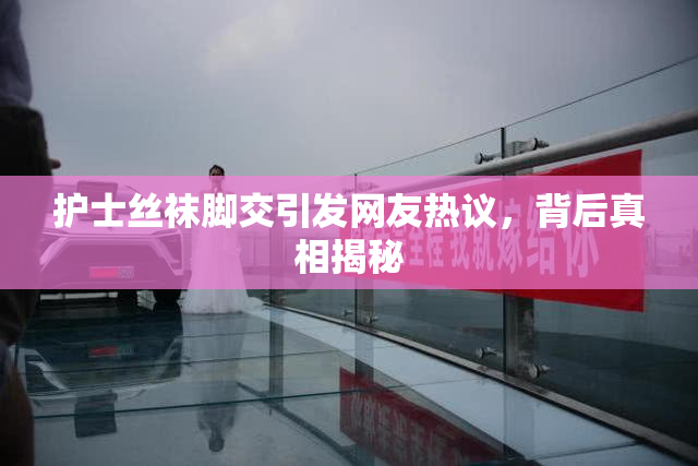 护士丝袜脚交引发网友热议，背后真相揭秘