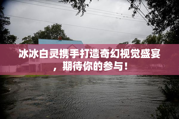 冰冰白灵携手打造奇幻视觉盛宴，期待你的参与！