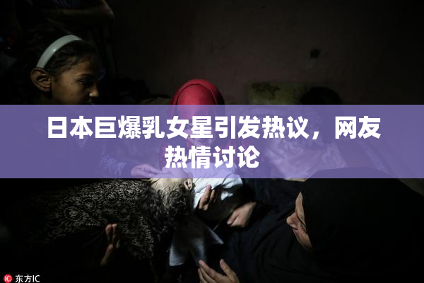 日本巨爆乳女星引发热议，网友热情讨论