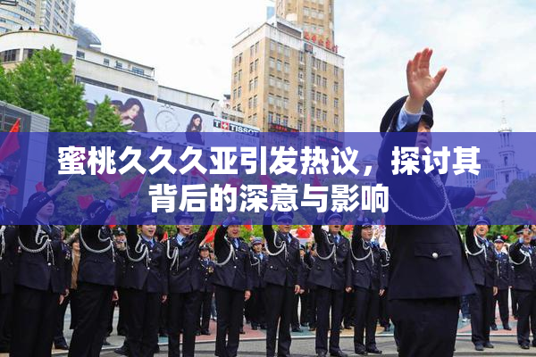 蜜桃久久久亚引发热议，探讨其背后的深意与影响