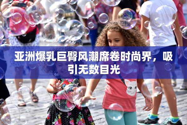 亚洲爆乳巨臀风潮席卷时尚界，吸引无数目光