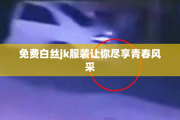 免费白丝jk服装让你尽享青春风采