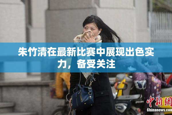 朱竹清在最新比赛中展现出色实力，备受关注