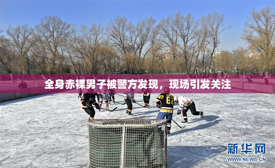 全身赤裸男子被警方发现，现场引发关注