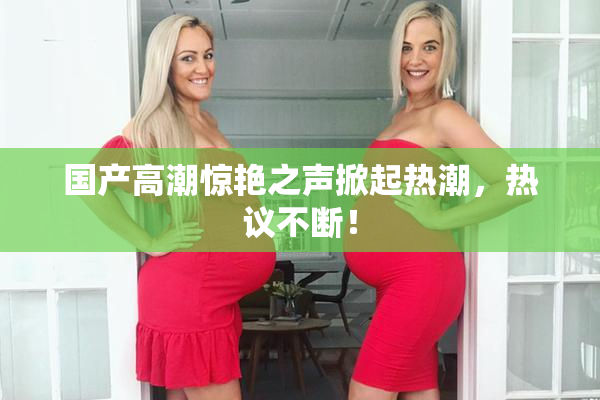 国产高潮惊艳之声掀起热潮，热议不断！