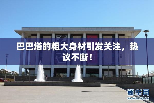 巴巴塔的粗大身材引发关注，热议不断！