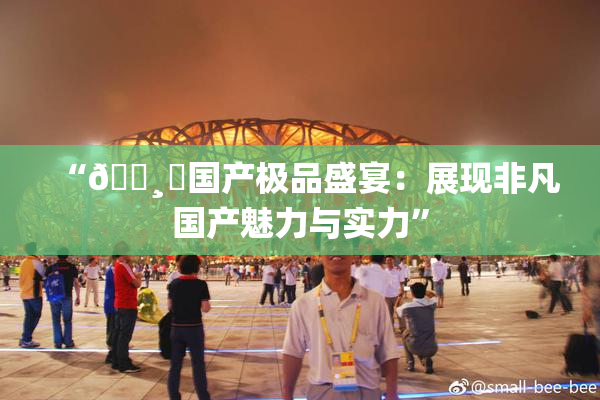 “🌸‌国产极品盛宴：展现非凡国产魅力与实力”
