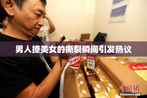 男人撩美女的撕裂瞬间引发热议