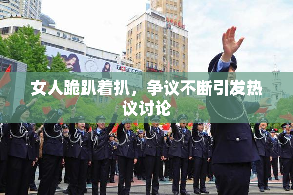 女人跪趴着扒，争议不断引发热议讨论