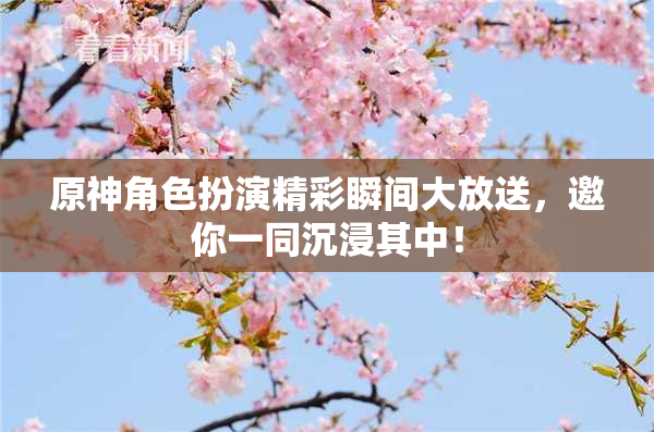 原神角色扮演精彩瞬间大放送，邀你一同沉浸其中！