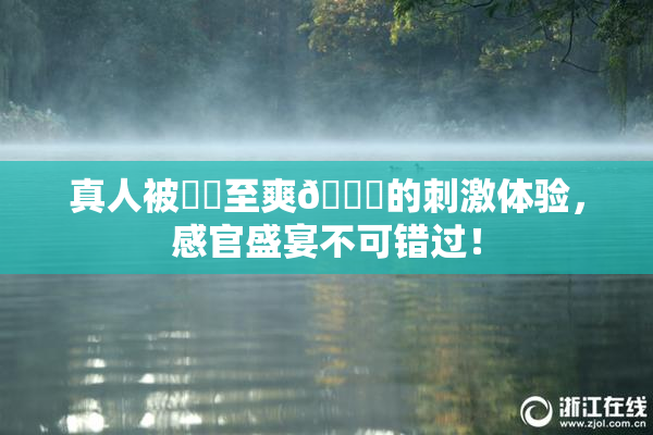 真人被❌‌至爽🔞的刺激体验，感官盛宴不可错过！