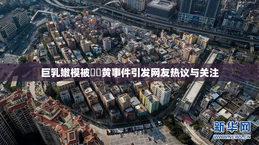 巨乳嫩模被❌‌黄事件引发网友热议与关注