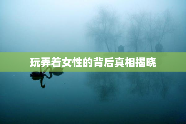 玩弄着女性的背后真相揭晓